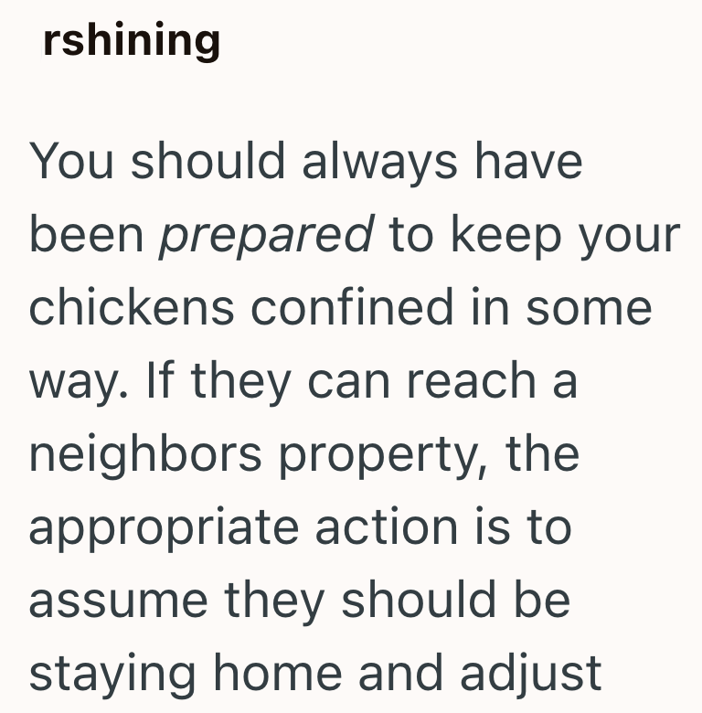 rshining You should always have been prepared to keep your chickens confined in some way. If they can reach a neighbors property, the appropriate action is to assume they should be staying home and adjust