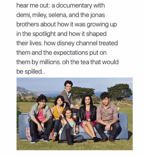 hear me out: a documentary with demi, miley, selena, and the jonas brothers about how it was growing up in the spotlight and how it shaped their lives. how disney channel treated them and the expectations put on them by millions. oh the tea that would be spilled..
