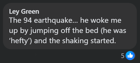 Ley Green The 94 earthquake... he woke me up by jumping off the bed (he was 'hefty') and the shaking started. 51b