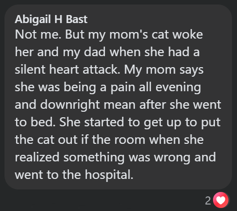 Abigail H Bast Not me. But my mom's cat woke her and my dad when she had a silent heart attack. My mom says she was being a pain all evening and downright mean after she went to bed. She started to get up to put the cat out if the room when she realized something was wrong and went to the hospital. 2