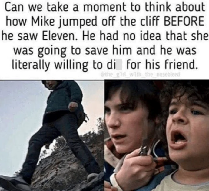 Can we take a moment to think about how Mike jumped off the cliff BEFORE he saw Eleven. He had no idea that she was going to save him and he was literally willing to die for his friend. the girl with the nosebleed