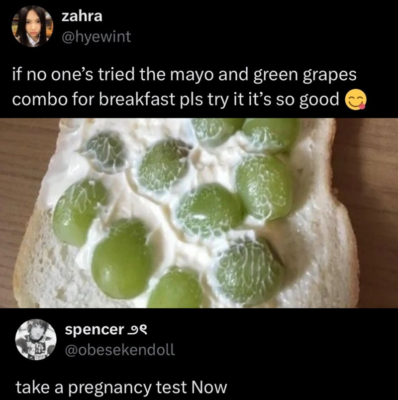 zahra @hyewint if no one's tried the mayo and green grapes combo for breakfast pls try it it's so good spencer 99 @obesekendoll take a pregnancy test Now