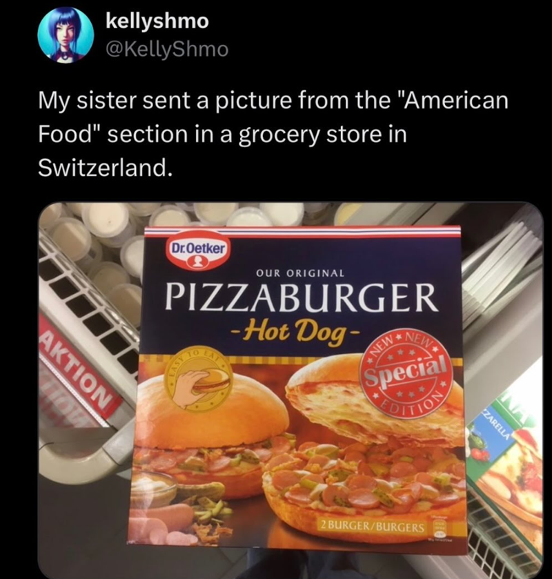 kellyshmo @KellyShmo My sister sent a picture from the "American Food" section in a grocery store in Switzerland. Dr.Oetker OUR ORIGINAL PIZZABURGER SV LASE -Hot Dog NEW NEW Special EDITION AKTION HOW ZARELLA 2 BURGER/BURGERS Jare