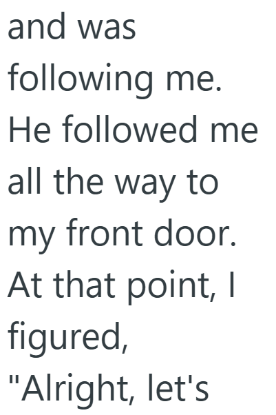 and was following me. He followed me all the way to my front door. At that point, I figured, "Alright, let's