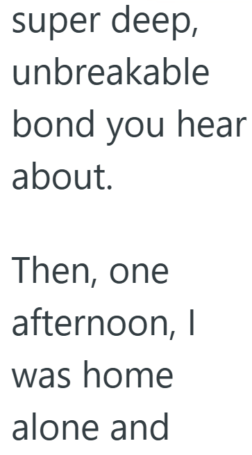 super deep, unbreakable bond you hear about. Then, one afternoon, I was home alone and