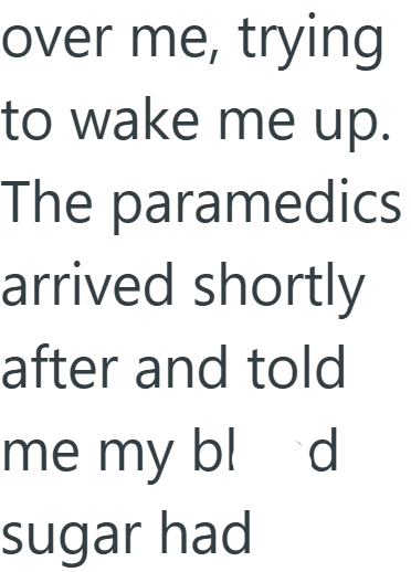 over me, trying to wake me up. The paramedics arrived shortly after and told me my bl d sugar had