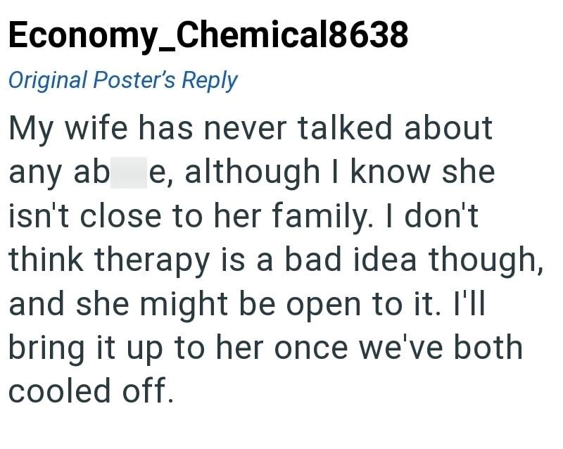 Economy_Chemical8638 Original Poster's Reply My wife has never talked about any ab e, although I know she isn't close to her family. I don't think therapy is a bad idea though, and she might be open to it. I'll bring it up to her once we've both cooled off.