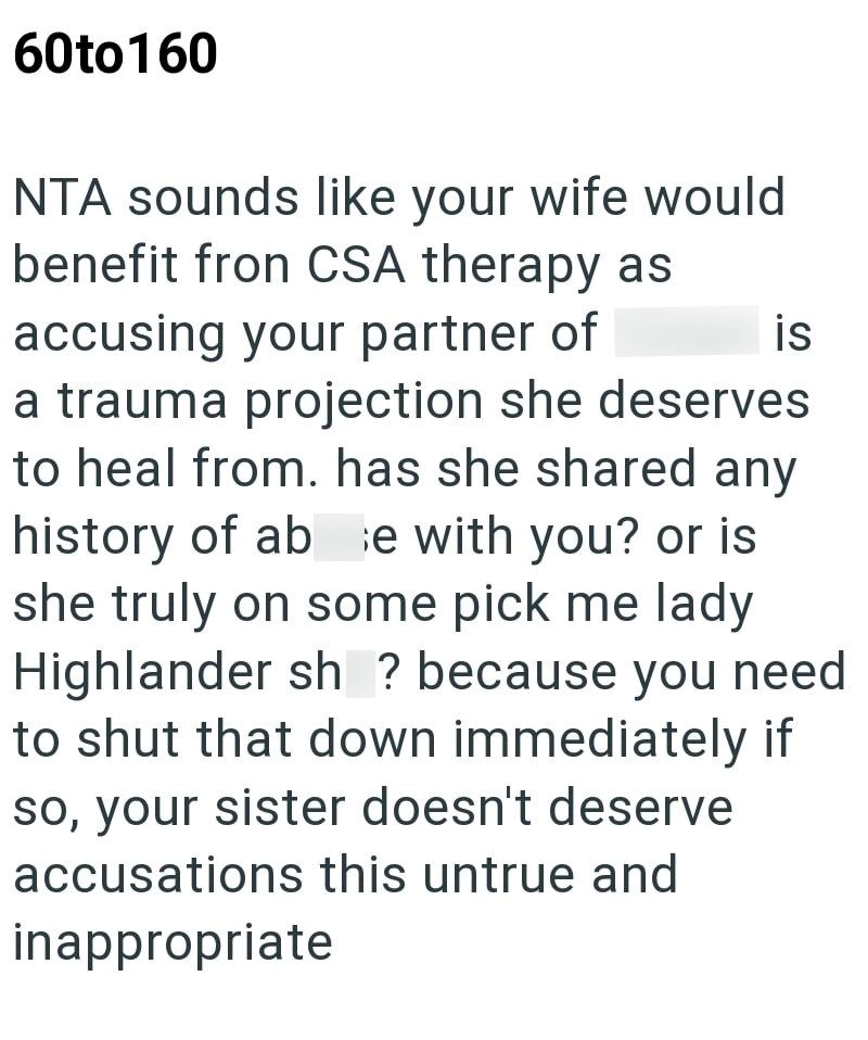 60to160 NTA sounds like your wife would benefit fron CSA therapy as accusing your partner of is a trauma projection she deserves to heal from. has she shared any history of abe with you? or is she truly on some pick me lady Highlander sh ? because you need to shut that down immediately if so, your sister doesn't deserve accusations this untrue and inappropriate