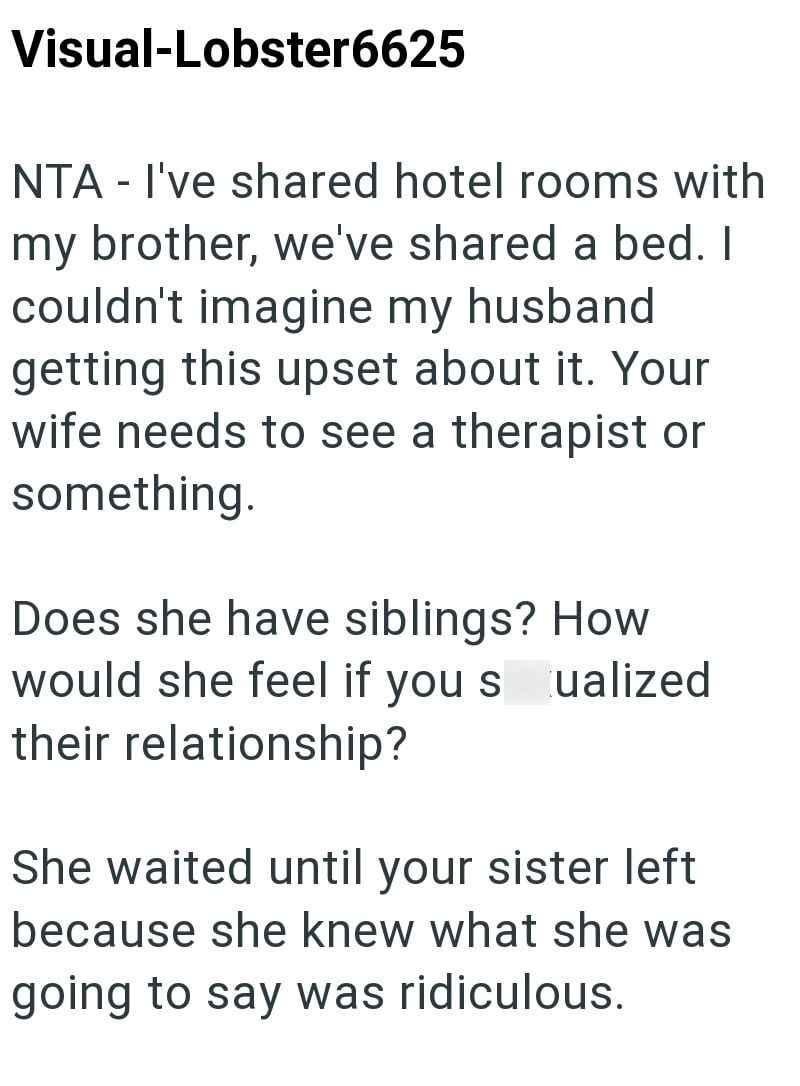 Visual-Lobster6625 NTA - I've shared hotel rooms with my brother, we've shared a bed. I couldn't imagine my husband getting this upset about it. Your wife needs to see a therapist or something. Does she have siblings? How would she feel if you s ualized their relationship? She waited until your sister left because she knew what she was going to say was ridiculous.