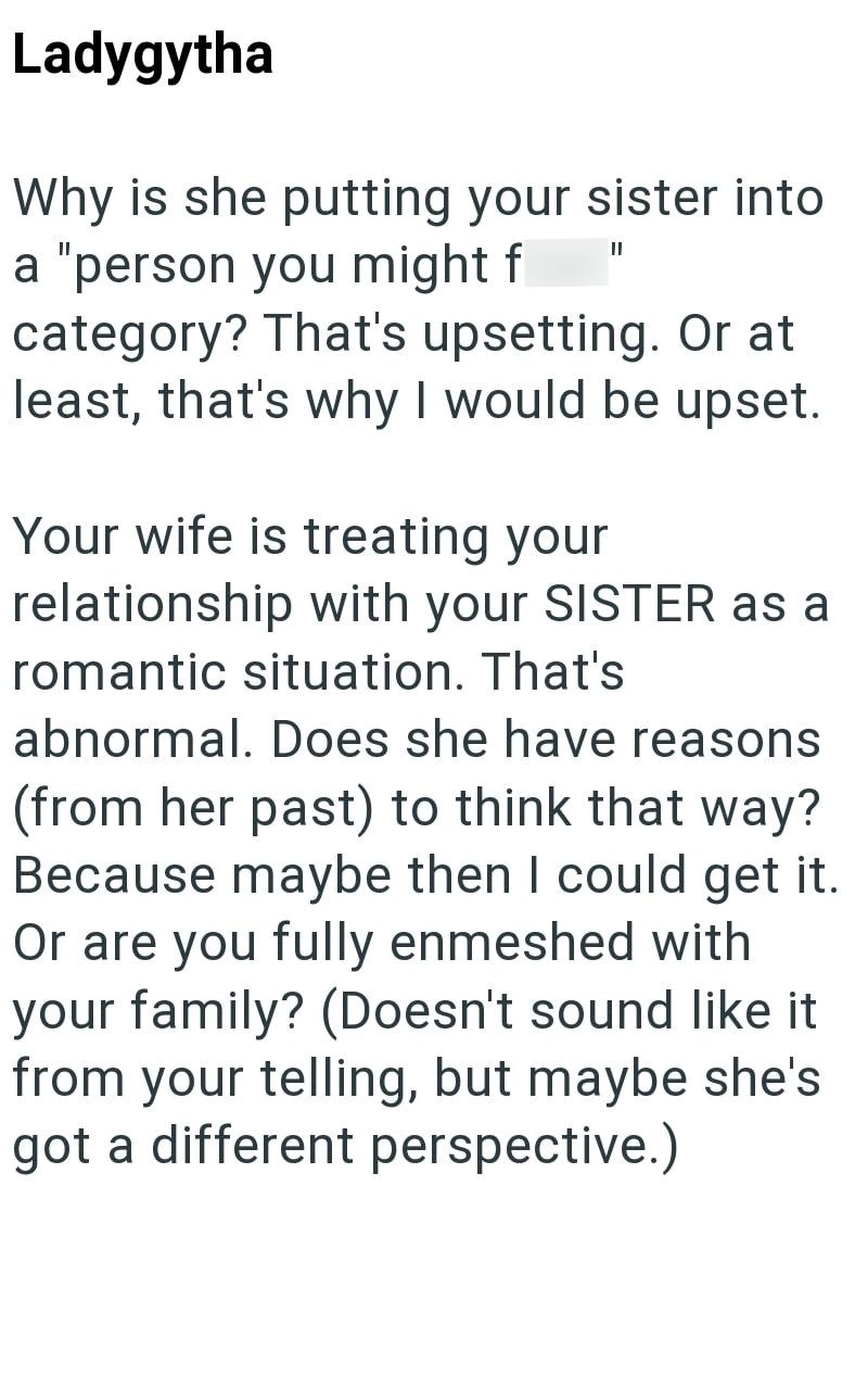 Ladygytha Why is she putting your sister into a "person you might f II category? That's upsetting. Or at least, that's why I would be upset. Your wife is treating your relationship with your SISTER as a romantic situation. That's abnormal. Does she have reasons (from her past) to think that way? Because maybe then I could get it. Or are you fully enmeshed with your family? (Doesn't sound like it from your telling, but maybe she's got a different perspective.)