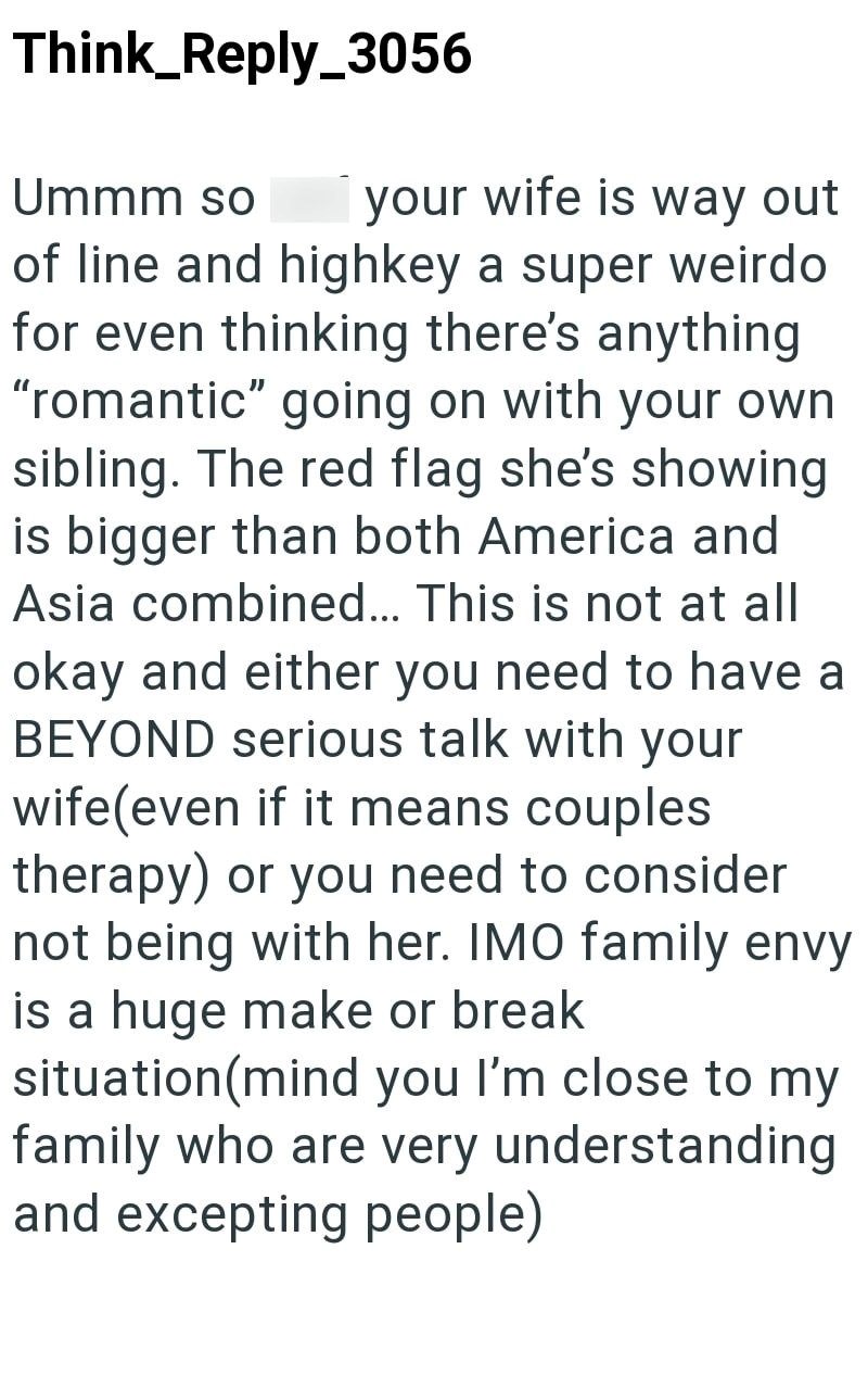Think_Reply_3056 Ummm so your wife is way out of line and highkey a super weirdo for even thinking there's anything "romantic" going on with your own sibling. The red flag she's showing is bigger than both America and Asia combined... This is not at all okay and either you need to have a BEYOND serious talk with your wife(even if it means couples therapy) or you need to consider not being with her. IMO family envy is a huge make or break situation(mind you I'm close to my family who are very und