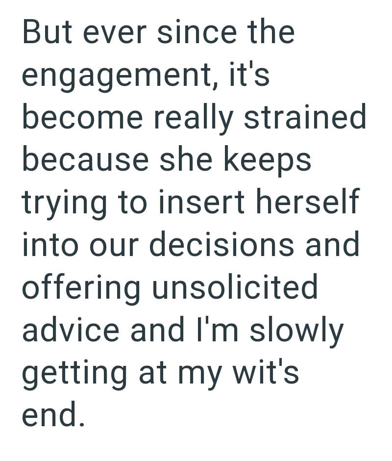 But ever since the engagement, it's become really strained because she keeps trying to insert herself into our decisions and offering unsolicited advice and I'm slowly getting at my wit's end.