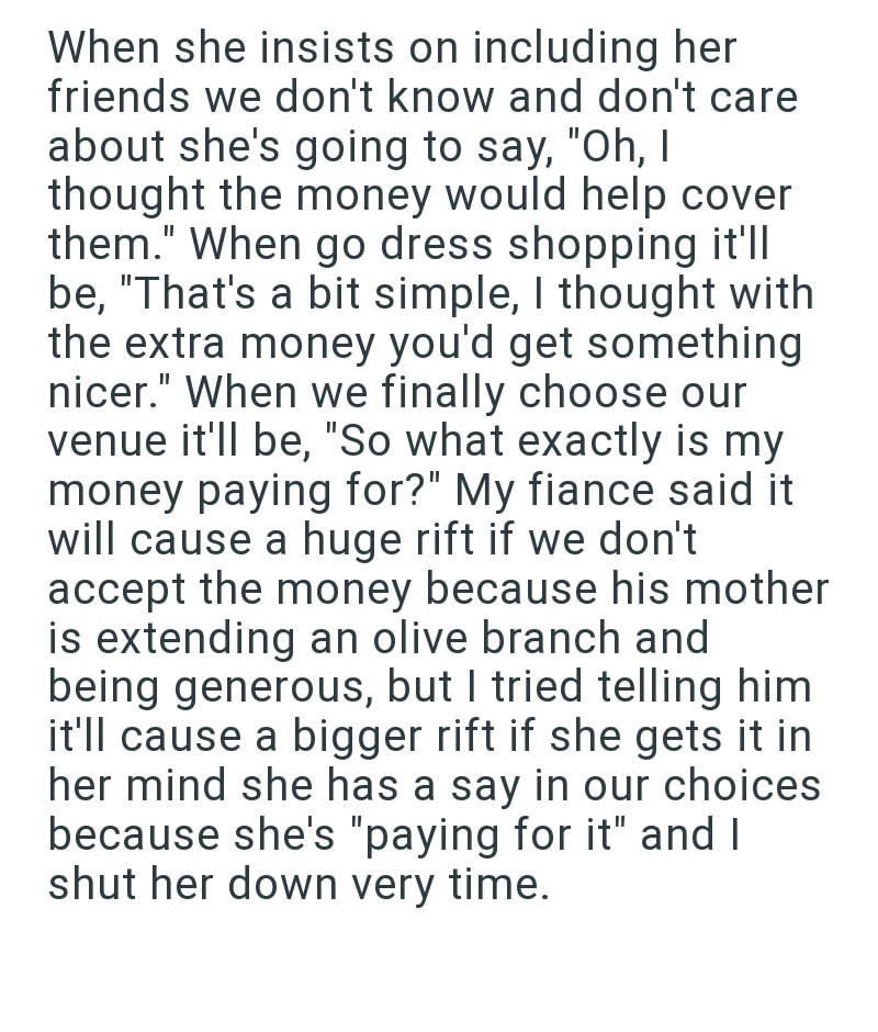 When she insists on including her friends we don't know and don't care about she's going to say, "Oh, I thought the money would help cover them." When go dress shopping it'll be, "That's a bit simple, I thought with the extra money you'd get something nicer." When we finally choose our venue it'll be, "So what exactly is my money paying for?" My fiance said it will cause a huge rift if we don't accept the money because his mother is extending an olive branch and being generous, but I tried telli