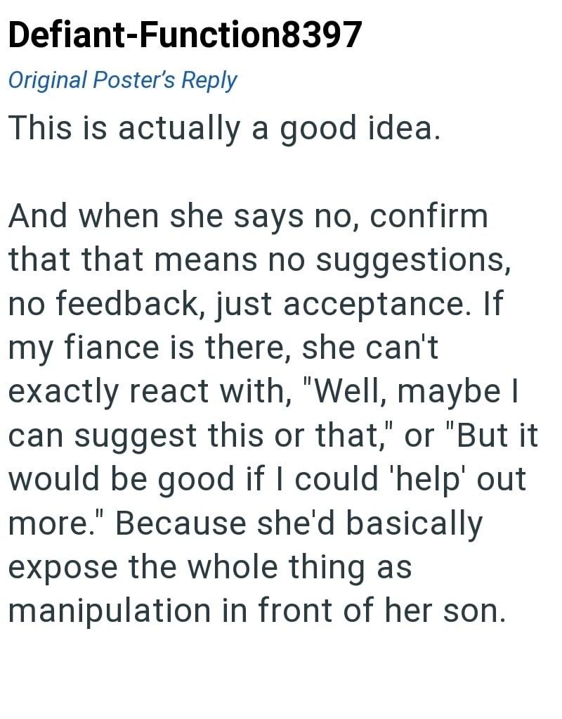 Defiant-Function8397 Original Poster's Reply This is actually a good idea. And when she says no, confirm that that means no suggestions, no feedback, just acceptance. If my fiance is there, she can't exactly react with, "Well, maybe I can suggest this or that," or "But it would be good if I could 'help' out more." Because she'd basically expose the whole thing as manipulation in front of her son.
