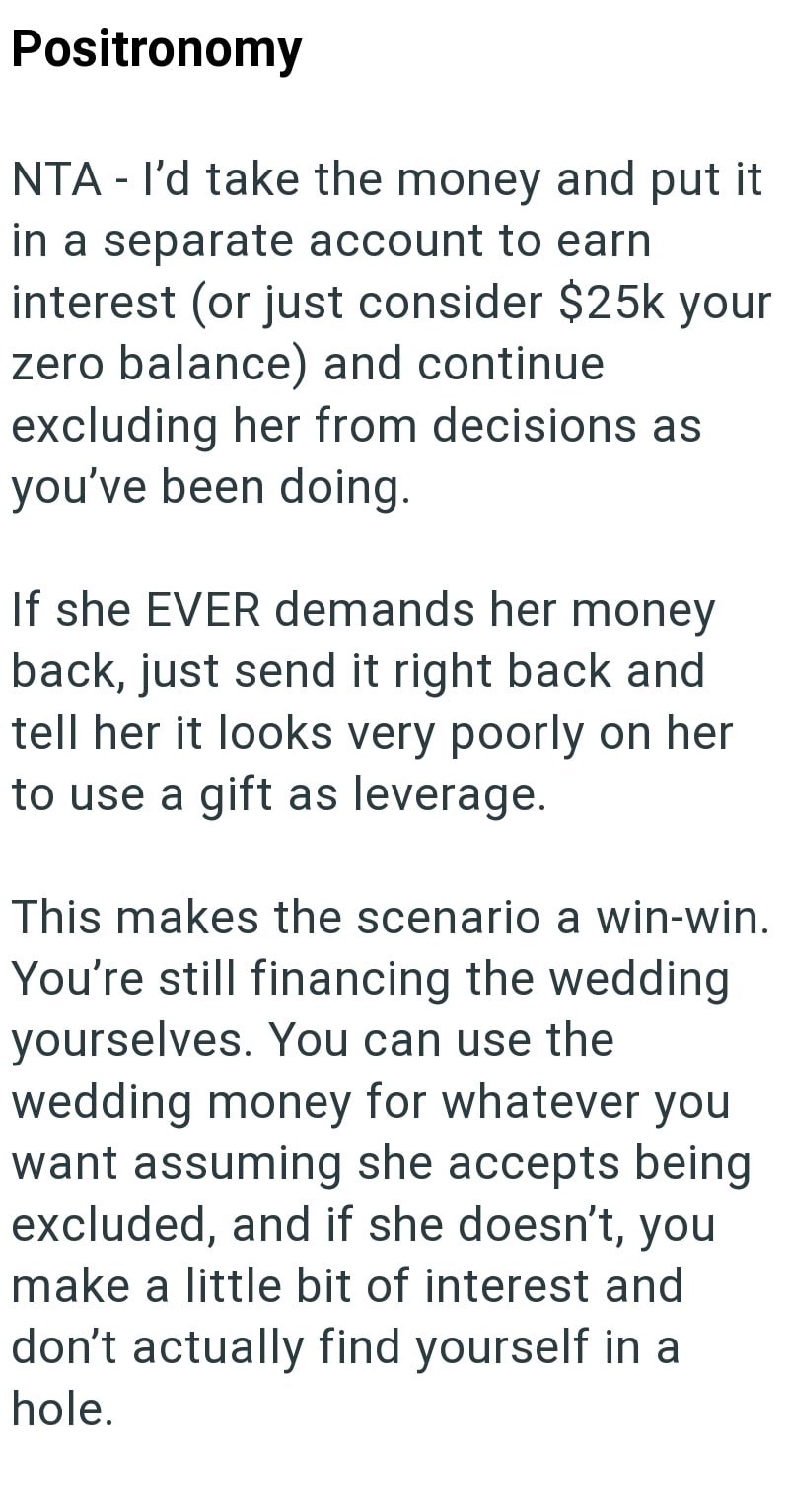 Positronomy NTA - I'd take the money and put it in a separate account to earn interest (or just consider $25k your zero balance) and continue excluding her from decisions as you've been doing. If she EVER demands her money back, just send it right back and tell her it looks very poorly on her to use a gift as leverage. This makes the scenario a win-win. You're still financing the wedding yourselves. You can use the wedding money for whatever you want assuming she accepts being excluded, and if s