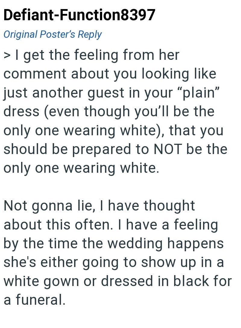 Defiant-Function8397 Original Poster's Reply > I get the feeling from her comment about you looking like just another guest in your "plain" dress (even though you'll be the only one wearing white), that you should be prepared to NOT be the only one wearing white. Not gonna lie, I have thought about this often. I have a feeling by the time the wedding happens she's either going to show up in a white gown or dressed in black for a funeral.