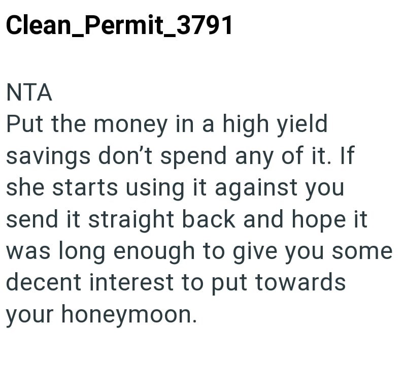 Clean_Permit_3791 NTA Put the money in a high yield savings don't spend any of it. If she starts using it against you send it straight back and hope it was long enough to give you some decent interest to put towards your honeymoon.