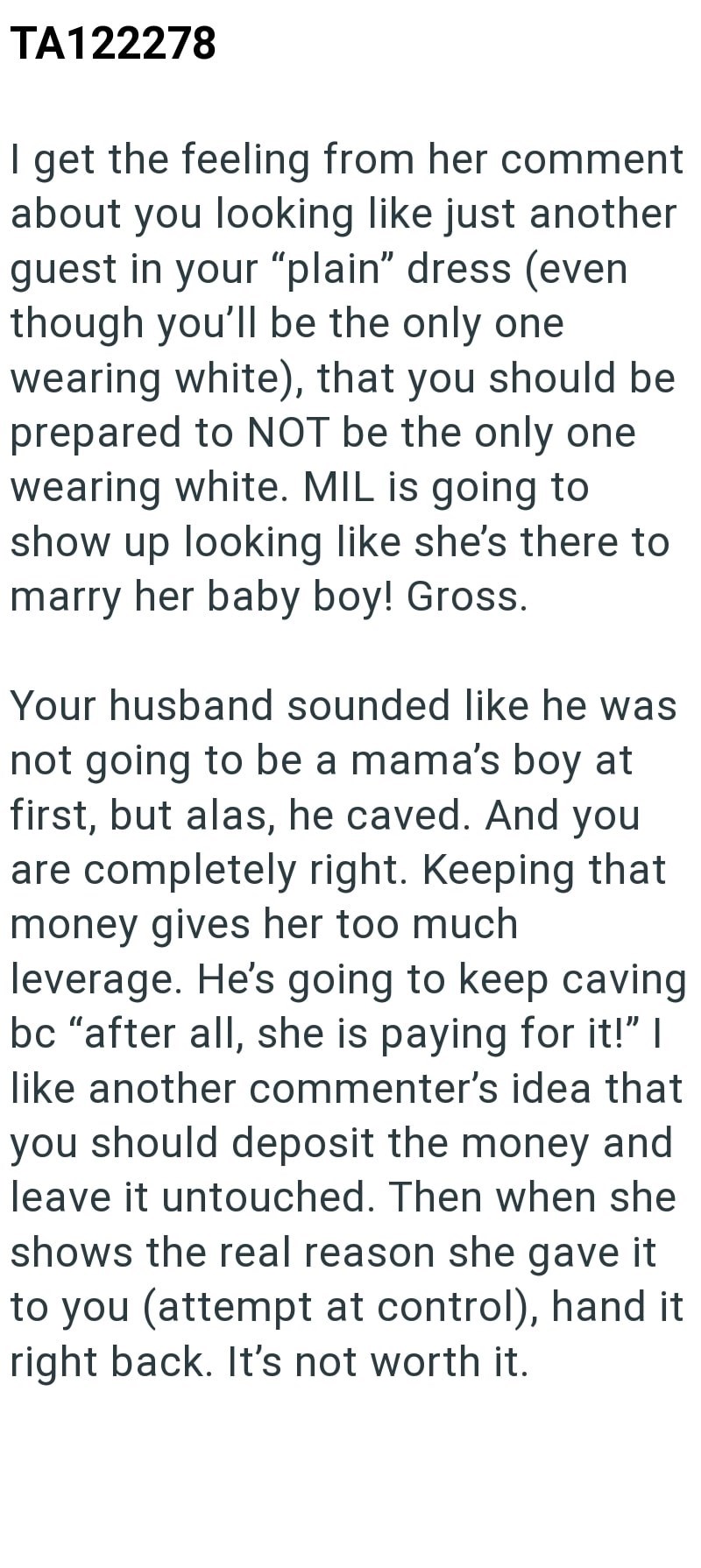 TA122278 I get the feeling from her comment about you looking like just another guest in your "plain" dress (even though you'll be the only one wearing white), that you should be prepared to NOT be the only one wearing white. MIL is going to show up looking like she's there to marry her baby boy! Gross. Your husband sounded like he was not going to be a mama's boy at first, but alas, he caved. And you are completely right. Keeping that money gives her too much leverage. He's going to keep caving