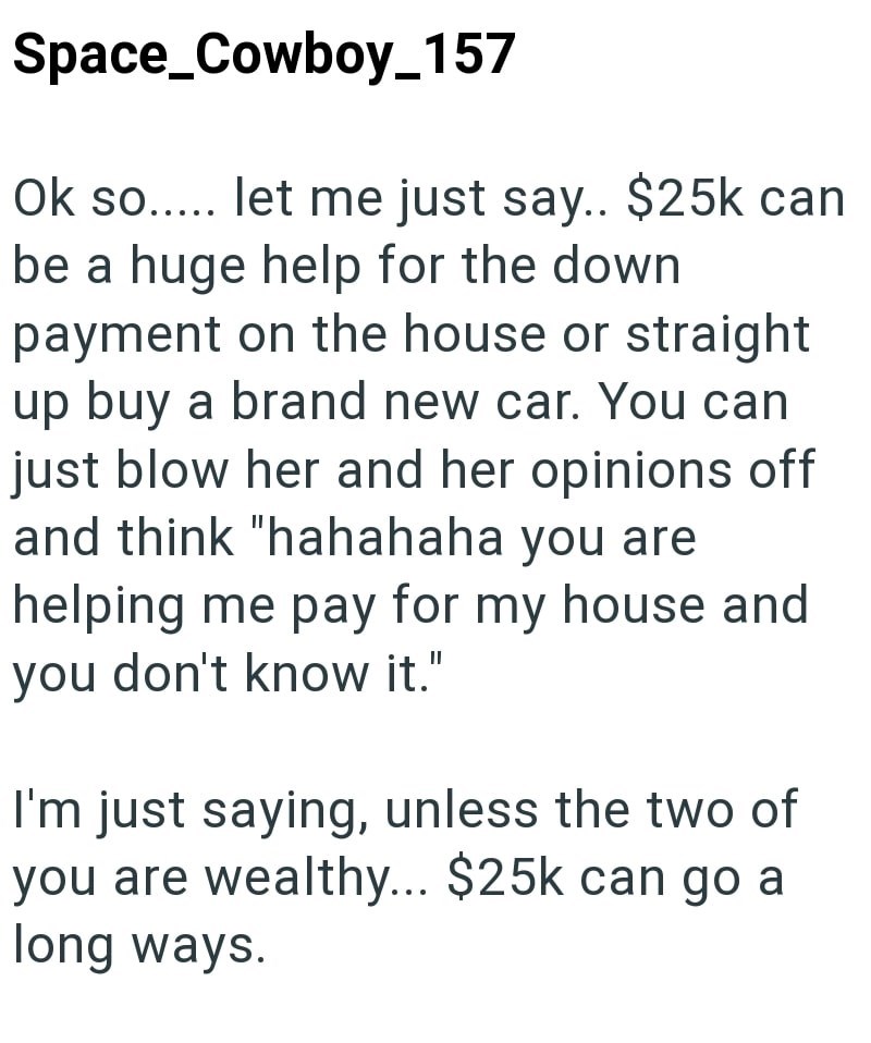 Space_Cowboy_157 Ok so..... let me just say.. $25k can be a huge help for the down payment on the house or straight up buy a brand new car. You can just blow her and her opinions off and think "hahahaha you are helping me pay for my house and you don't know it." I'm just saying, unless the two of you are wealthy... $25k can go a long ways.