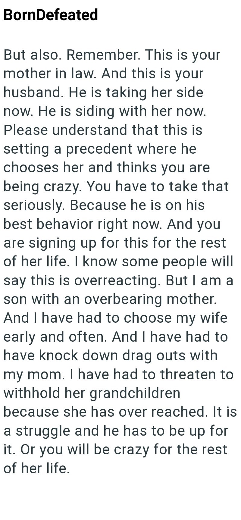 BornDefeated But also. Remember. This is your mother in law. And this is your husband. He is taking her side now. He is siding with her now. Please understand that this is setting a precedent where he chooses her and thinks you are being crazy. You have to take that seriously. Because he is on his best behavior right now. And you are signing up for this for the rest of her life. I know some people will say this is overreacting. But I am a son with an overbearing mother. And I have had to choose