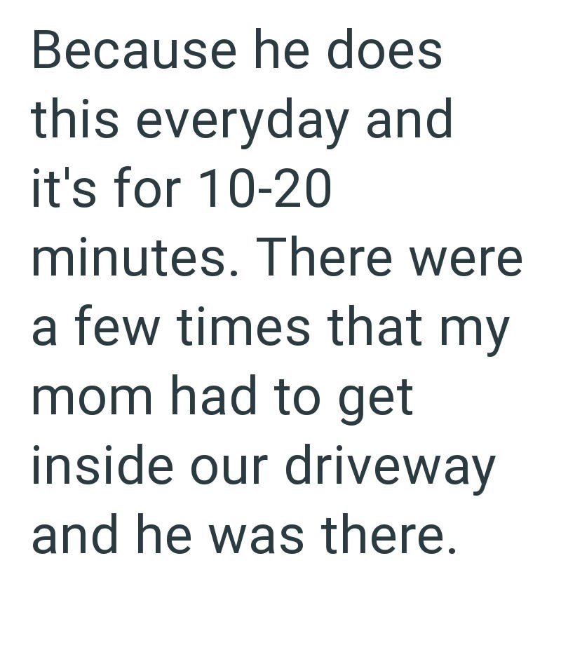 Because he does this everyday and it's for 10-20 minutes. There were a few times that my mom had to get inside our driveway and he was there.
