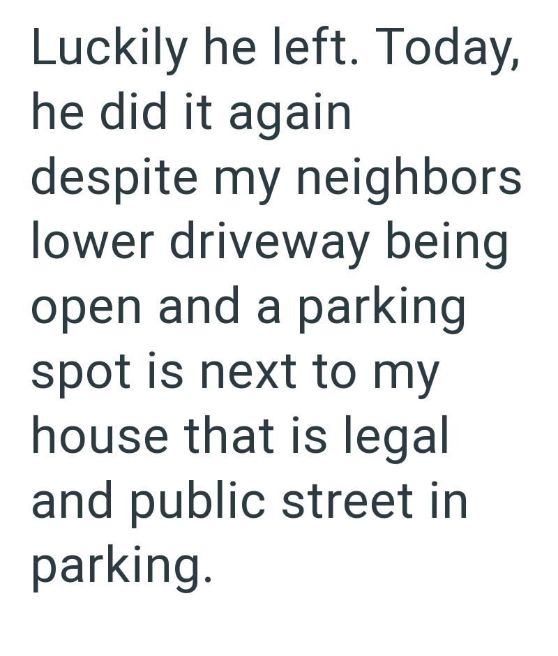 Luckily he left. Today, he did it again despite my neighbors lower driveway being open and a parking spot is next to my house that is legal and public street in parking.