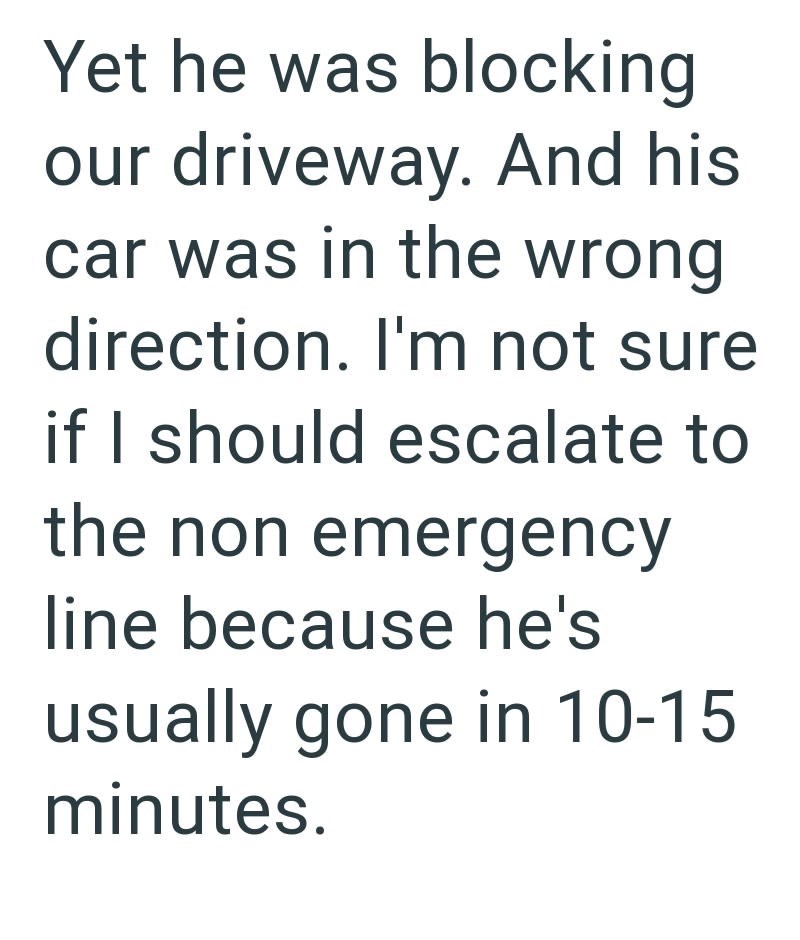 Yet he was blocking our driveway. And his car was in the wrong direction. I'm not sure if I should escalate to the non emergency line because he's usually gone in 10-15 minutes.