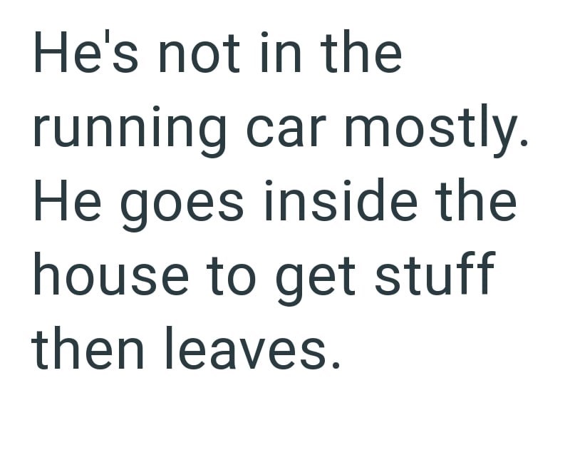 He's not in the running car mostly. He goes inside the house to get stuff then leaves.