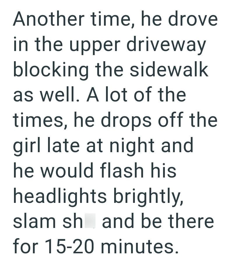 Another time, he drove in the upper driveway blocking the sidewalk as well. A lot of the times, he drops off the girl late at night and he would flash his headlights brightly, slam sh and be there for 15-20 minutes.