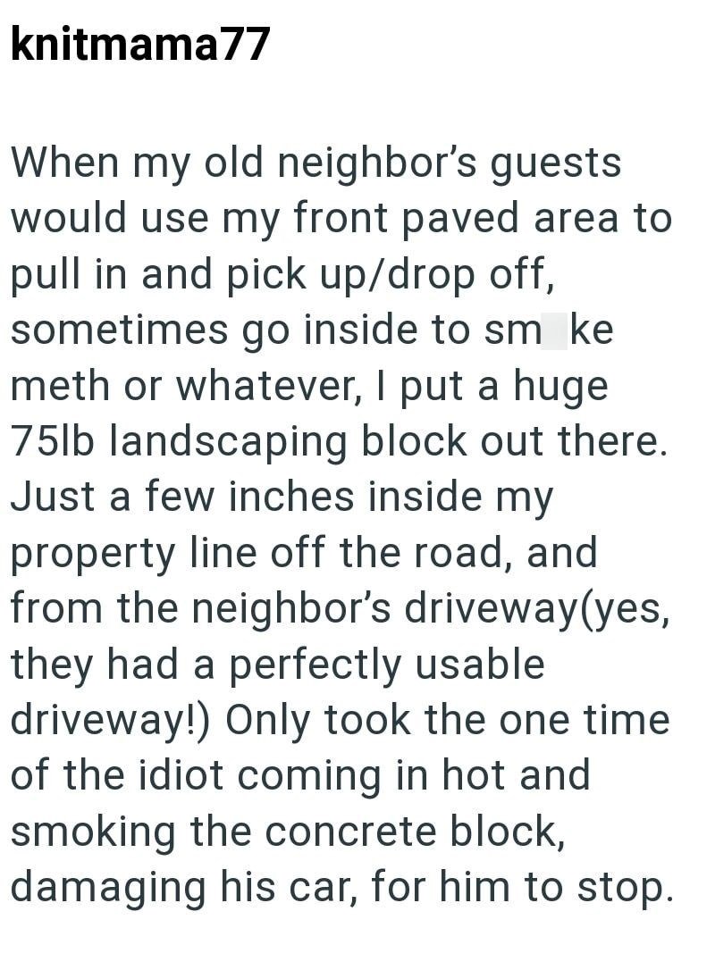 knitmama77 When my old neighbor's guests would use my front paved area to pull in and pick up/drop off, sometimes go inside to sm ke meth or whatever, I put a huge 75lb landscaping block out there. Just a few inches inside my property line off the road, and from the neighbor's driveway(yes, they had a perfectly usable driveway!) Only took the one time of the idiot coming in hot and smoking the concrete block, damaging his car, for him to stop.