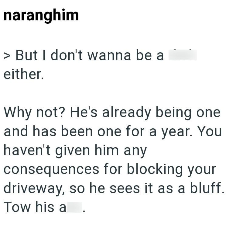 naranghim > But I don't wanna be a either. . Why not? He's already being one and has been one for a year. You haven't given him any consequences for blocking your driveway, so he sees it as a bluff. Tow his a
