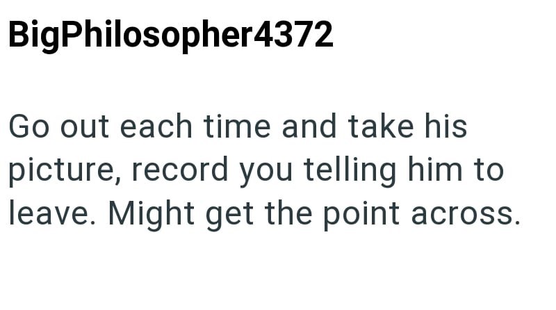 BigPhilosopher4372 Go out each time and take his picture, record you telling him to leave. Might get the point across.