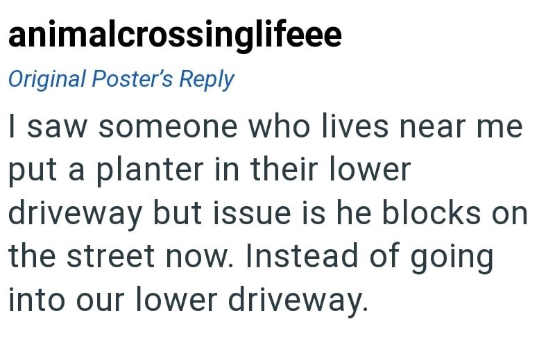 animalcrossinglifeee Original Poster's Reply I saw someone who lives near me put a planter in their lower driveway but issue is he blocks on the street now. Instead of going into our lower driveway.