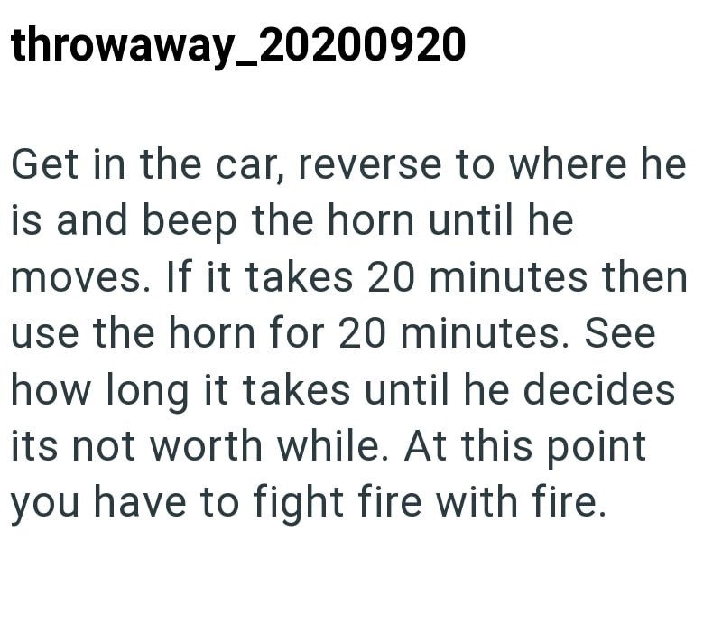 throwaway_20200920 Get in the car, reverse to where he is and beep the horn until he moves. If it takes 20 minutes then use the horn for 20 minutes. See how long it takes until he decides its not worth while. At this point you have to fight fire with fire.