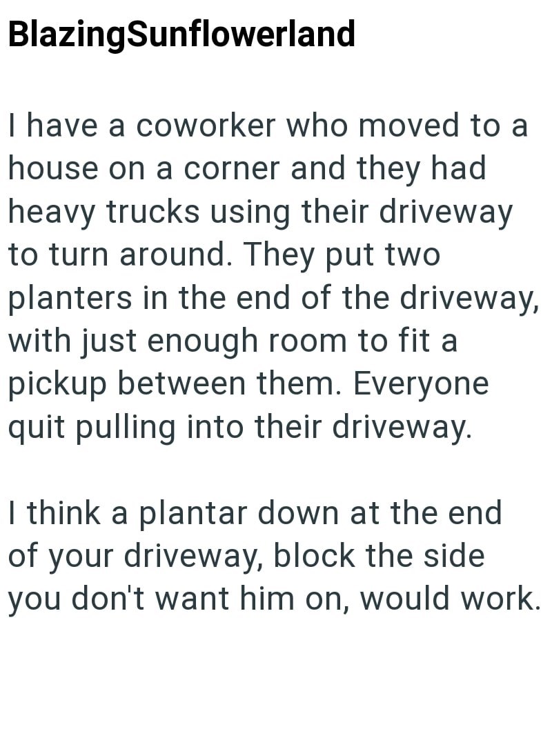 BlazingSunflowerland I have a coworker who moved to a house on a corner and they had heavy trucks using their driveway to turn around. They put two planters in the end of the driveway, with just enough room to fit a pickup between them. Everyone quit pulling into their driveway. I think a plantar down at the end of your driveway, block the side you don't want him on, would work.