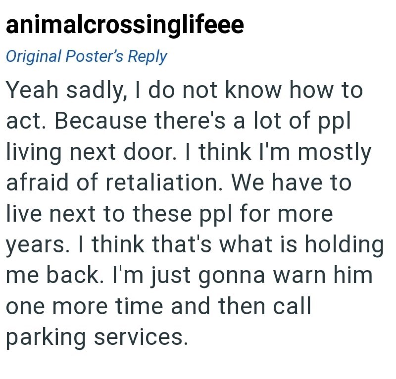 animalcrossinglifeee Original Poster's Reply Yeah sadly, I do not know how to act. Because there's a lot of ppl living next door. I think I'm mostly afraid of retaliation. We have to live next to these ppl for more years. I think that's what is holding me back. I'm just gonna warn him one more time and then call parking services.