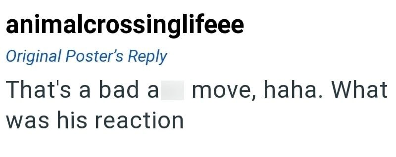 animalcrossinglifeee Original Poster's Reply That's a bad a move, haha. What was his reaction