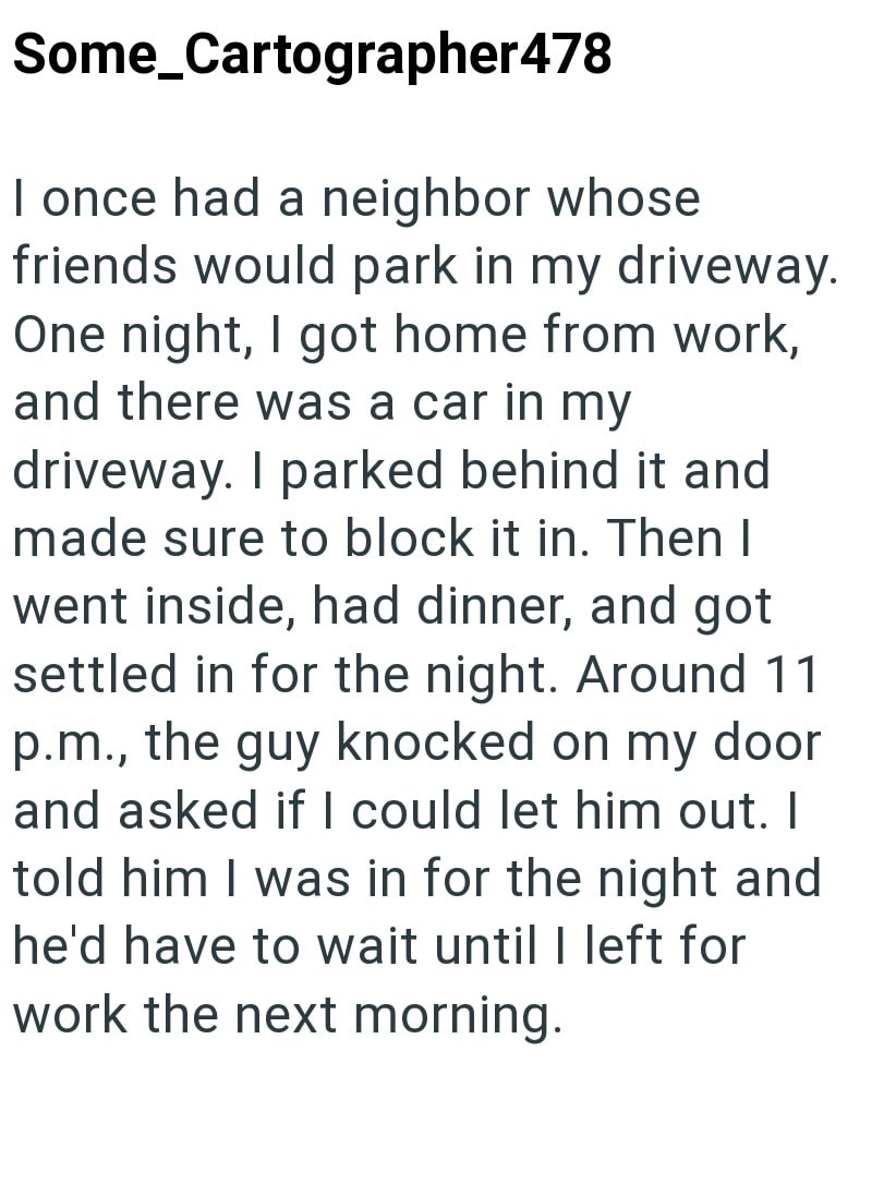 Some_Cartographer478 I once had a neighbor whose friends would park in my driveway. One night, I got home from work, and there was a car in my driveway. I parked behind it and made sure to block it in. Then I went inside, had dinner, and got settled in for the night. Around 11 p.m., the guy knocked on my door and asked if I could let him out. I told him I was in for the night and he'd have to wait until I left for work the next morning.