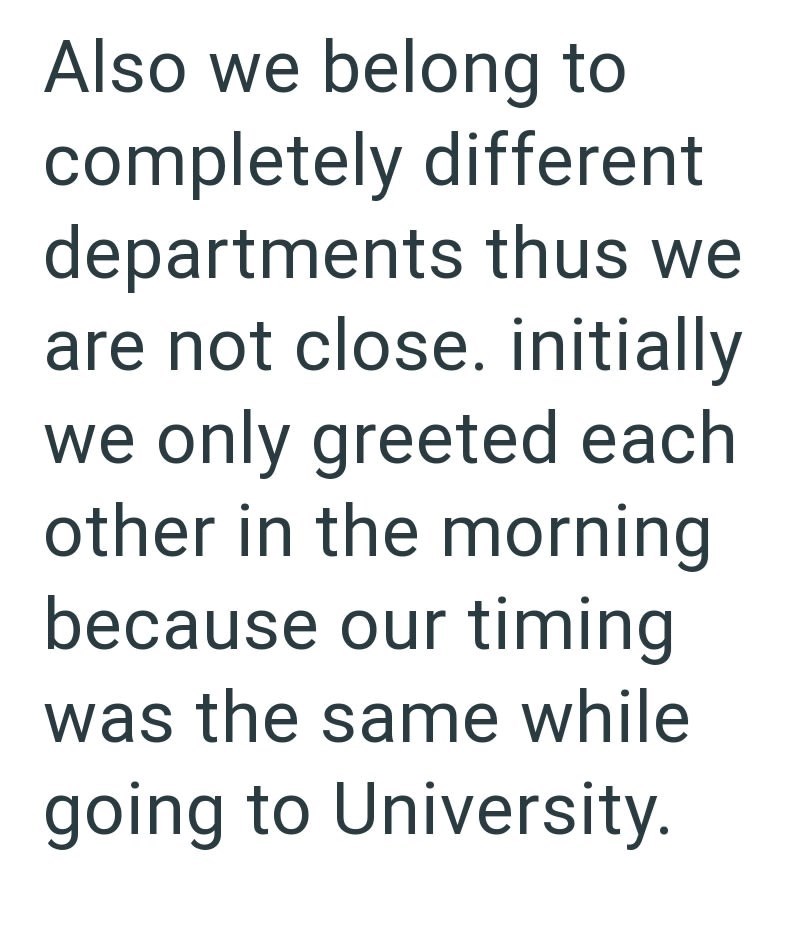 Also we belong to completely different departments thus we are not close. initially we only greeted each other in the morning because our timing was the same while going to University.