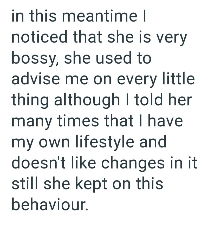 in this meantime I noticed that she is very bossy, she used to advise me on every little thing although I told her many times that I have my own lifestyle and doesn't like changes in it still she kept on this behaviour.