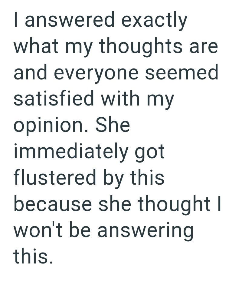 I answered exactly what my thoughts are and everyone seemed satisfied with my opinion. She immediately got flustered by this because she thought I won't be answering this.