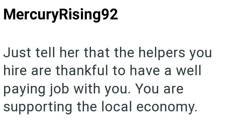 MercuryRising92 Just tell her that the helpers you hire are thankful to have a well paying job with you. You are supporting the local economy.