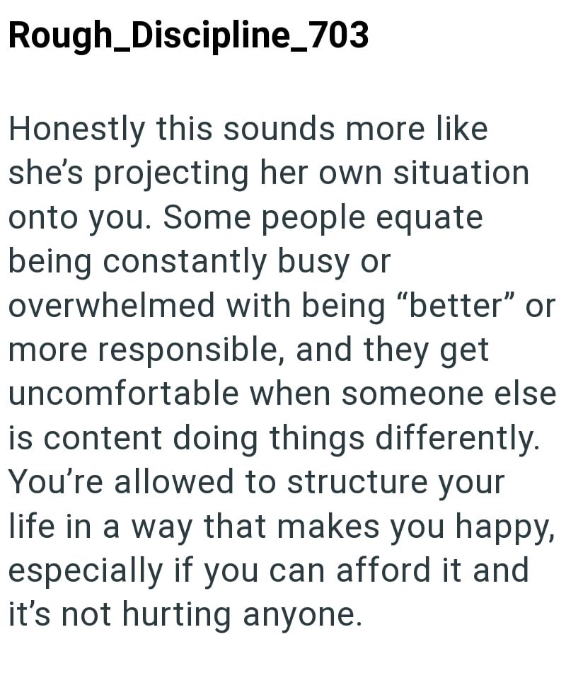 Rough_Discipline_703 Honestly this sounds more like she's projecting her own situation onto you. Some people equate being constantly busy or overwhelmed with being "better" or more responsible, and they get uncomfortable when someone else is content doing things differently. You're allowed to structure your life in a way that makes you happy, especially if you can afford it and it's not hurting anyone.