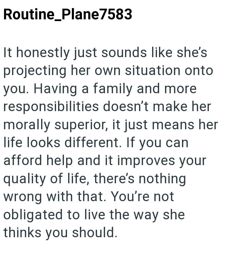Routine_Plane7583 It honestly just sounds like she's projecting her own situation onto you. Having a family and more responsibilities doesn't make her morally superior, it just means her life looks different. If you can afford help and it improves your quality of life, there's nothing wrong with that. You're not obligated to live the way she thinks you should.