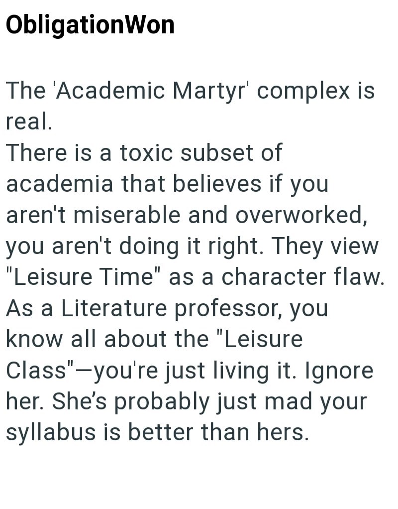 ObligationWon The 'Academic Martyr' complex is real. There is a toxic subset of academia that believes if you aren't miserable and overworked, you aren't doing it right. They view "Leisure Time" as a character flaw. As a Literature professor, you know all about the "Leisure Class"-you're just living it. Ignore her. She's probably just mad your syllabus is better than hers.