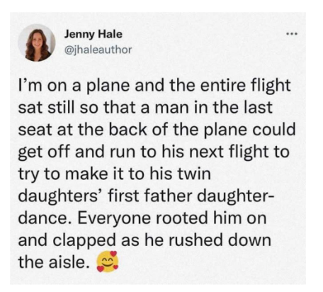 Jenny Hale @jhaleauthor ... I'm on a plane and the entire flight sat still so that a man in the last seat at the back of the plane could get off and run to his next flight to try to make it to his twin daughters' first father daughter- dance. Everyone rooted him on and clapped as he rushed down the aisle.