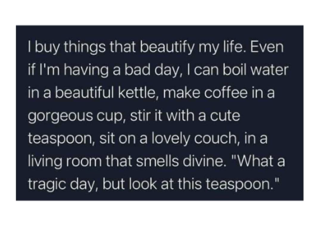 I buy things that beautify my life. Even if I'm having a bad day, I can boil water in a beautiful kettle, make coffee in a gorgeous cup, stir it with a cute teaspoon, sit on a lovely couch, in a living room that smells divine. "What a tragic day, but look at this teaspoon."