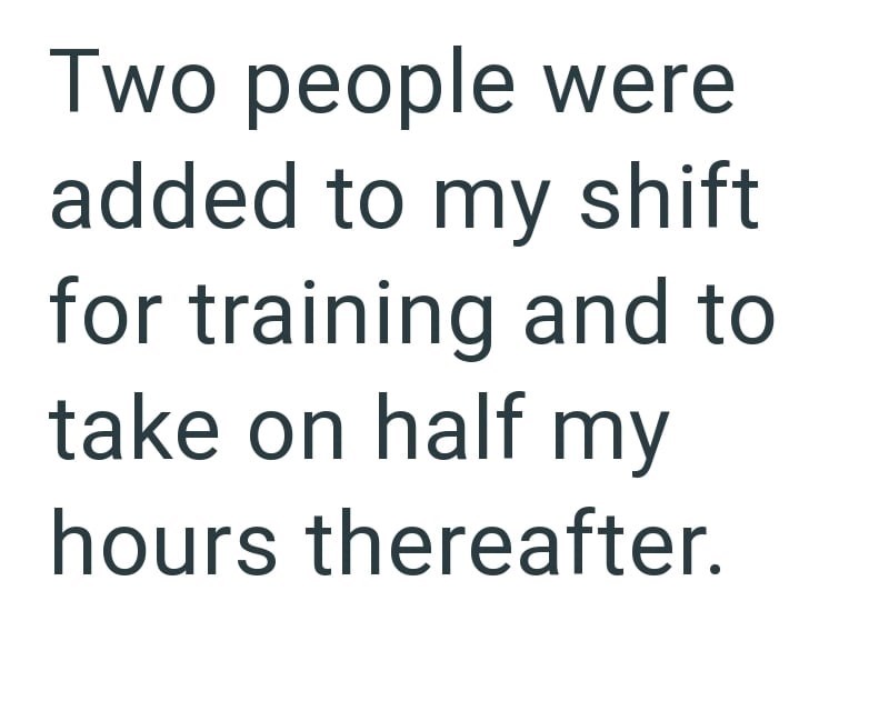 Two people were added to my shift for training and to take on half my hours thereafter.