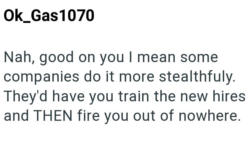 Ok_Gas1070 Nah, good on you I mean some companies do it more stealthfuly. They'd have you train the new hires and THEN fire you out of nowhere.
