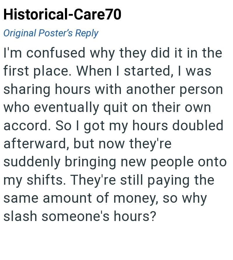 Historical-Care70 Original Poster's Reply I'm confused why they did it in the first place. When I started, I was sharing hours with another person who eventually quit on their own accord. So I got my hours doubled afterward, but now they're suddenly bringing new people onto my shifts. They're still paying the same amount of money, so why slash someone's hours?